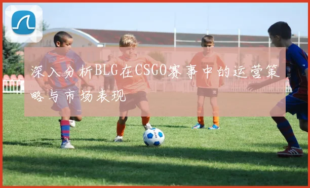 深入分析BLG在CSGO赛事中的运营策略与市场表现
