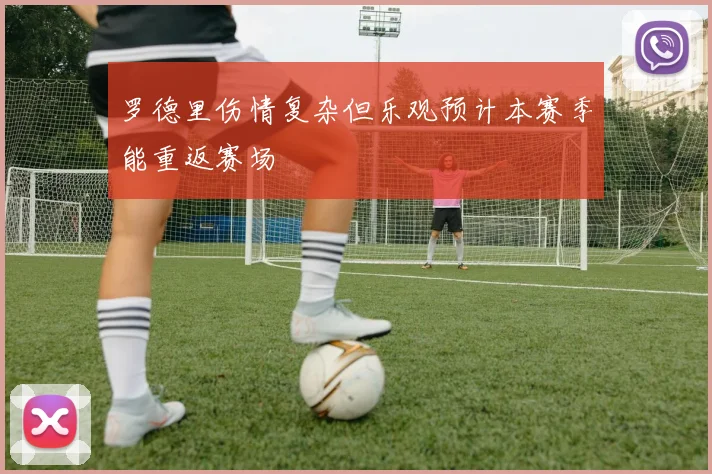 罗德里伤情复杂但乐观预计本赛季能重返赛场