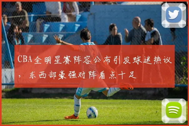 CBA全明星赛阵容公布引发球迷热议，东西部豪强对阵看点十足