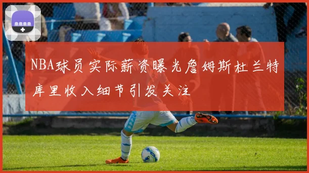 NBA球员实际薪资曝光詹姆斯杜兰特库里收入细节引发关注