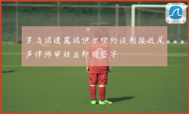 罗马诺透露诺伊尔续约谈判接近尾声律师审核后即将签字