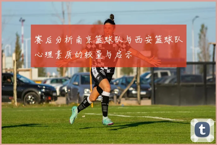 赛后分析南京篮球队与西安篮球队心理素质的较量与启示