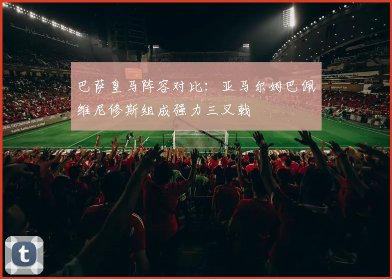 巴萨皇马阵容对比：亚马尔姆巴佩维尼修斯组成强力三叉戟